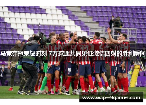 马竞夺冠荣耀时刻 7万球迷共同见证激情四射的胜利瞬间