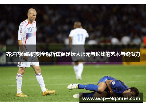 齐达内巅峰时刻全解析重温足坛大师无与伦比的艺术与统治力