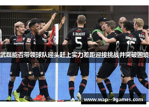 武磊能否带领球队迎头赶上实力差距迎接挑战并突破困境 武磊能否带领球队迎头赶上实力差距迎接挑战并突破困境