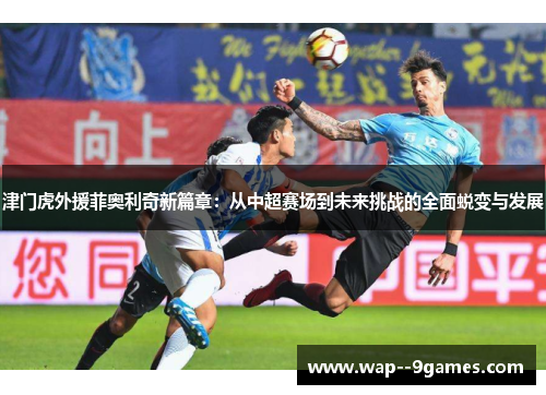 津门虎外援菲奥利奇新篇章：从中超赛场到未来挑战的全面蜕变与发展