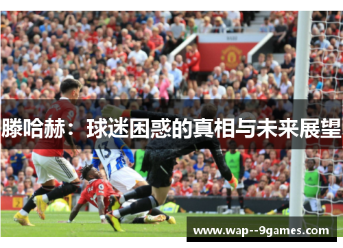 滕哈赫:球迷困惑的真相与未来展望 滕哈赫:球迷困惑的真相与未来展望