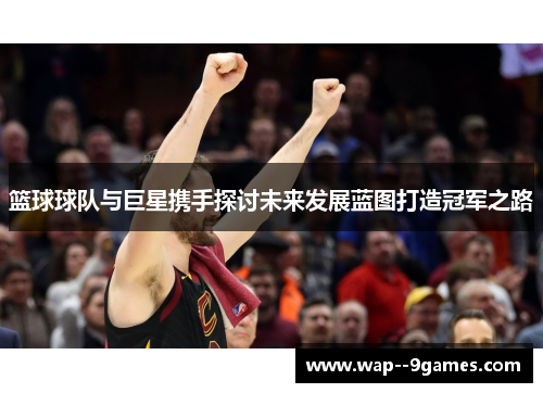 篮球球队与巨星携手探讨未来发展蓝图打造冠军之路