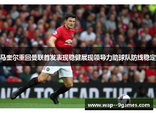 马奎尔重回曼联首发表现稳健展现领导力助球队防线稳定