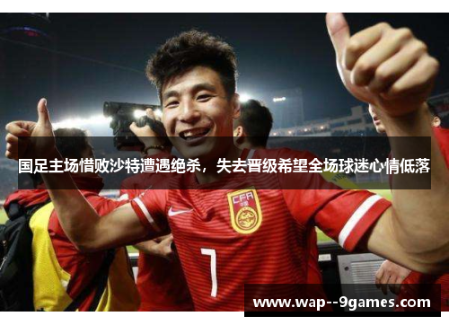 国足主场惜败沙特遭遇绝杀,失去晋级希望全场球迷心情低落 国足主场惜败沙特遭遇绝杀,失去晋级希望全场球迷心情低落
