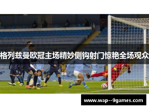 格列兹曼欧冠主场精妙侧钩射门惊艳全场观众 格列兹曼欧冠主场精妙侧钩射门惊艳全场观众
