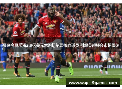 曼联今夏斥资2.9亿美元求购切尔西核心球员 引爆英超转会市场震荡 曼联今夏斥资2.9亿美元求购切尔西核心球员 引爆英超转会市场震荡