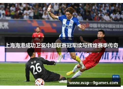 上海海港成功卫冕中超联赛冠军续写辉煌赛季传奇 上海海港成功卫冕中超联赛冠军续写辉煌赛季传奇