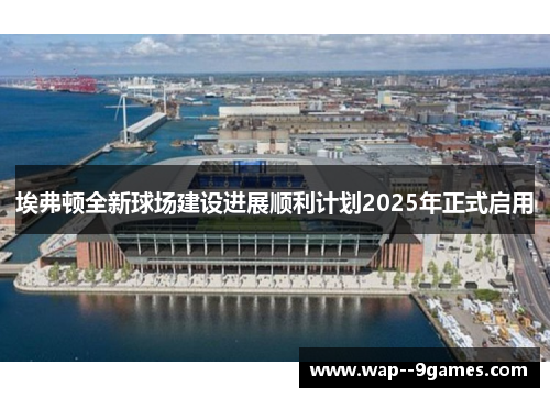 埃弗顿全新球场建设进展顺利计划2025年正式启用
